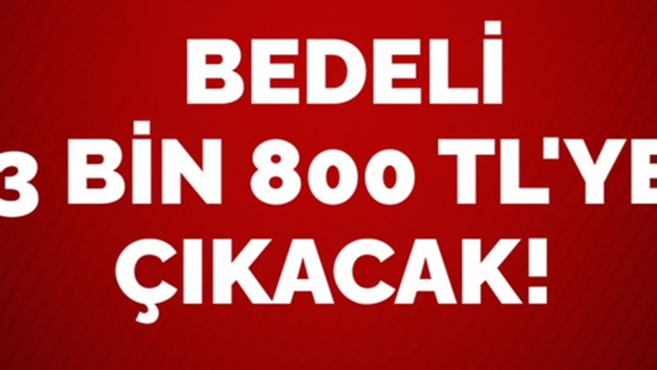 BEDELİ 3 BİN 800 TL'YE ÇIKACAK