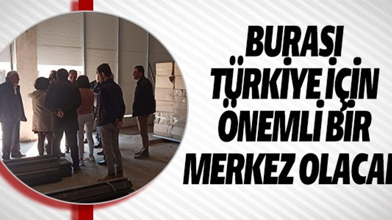 BURASI TÜRKİYE İÇİN ÖNEMLİ BİR MERKEZ OLACAK