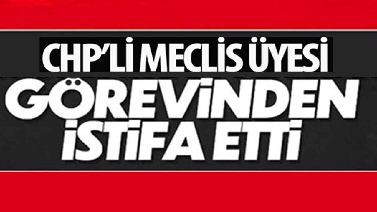 CHP'Lİ MECLİS ÜYESİ GÖREVİNDEN İSTİFA ETTİ