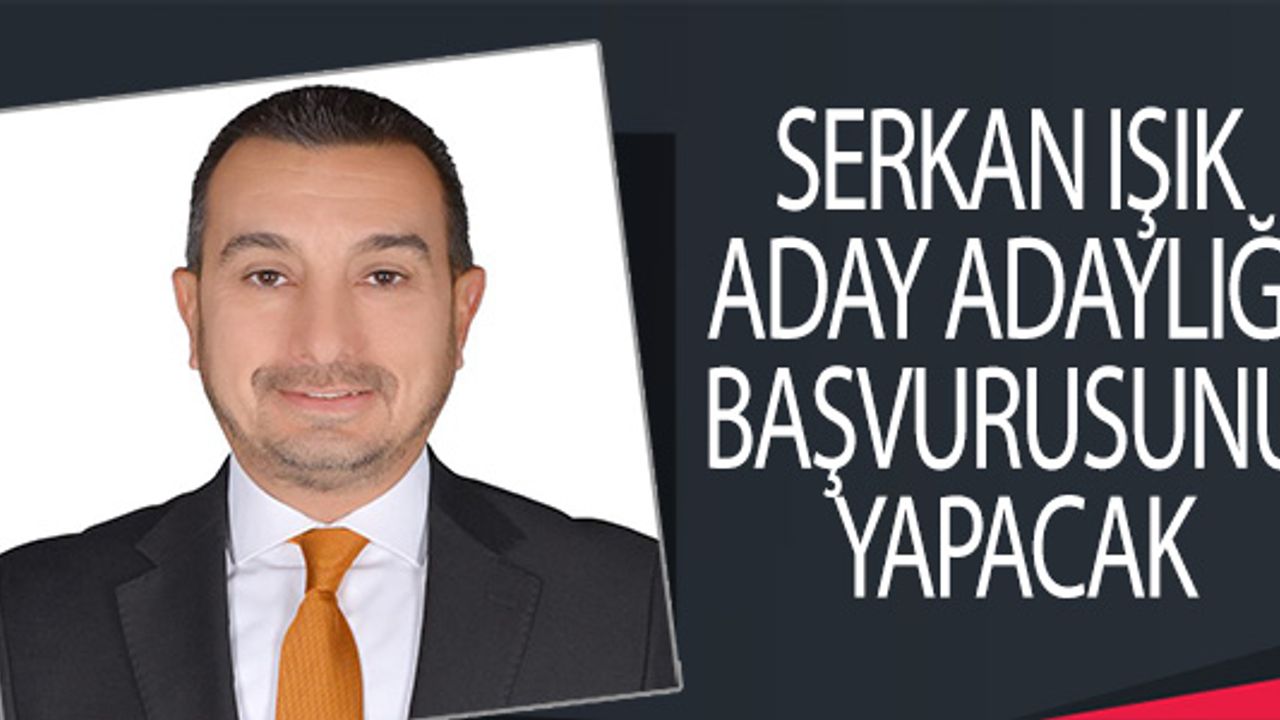 SERKAN IŞIK ADAY ADAYLIĞI BAŞVURUSUNU YAPACAK