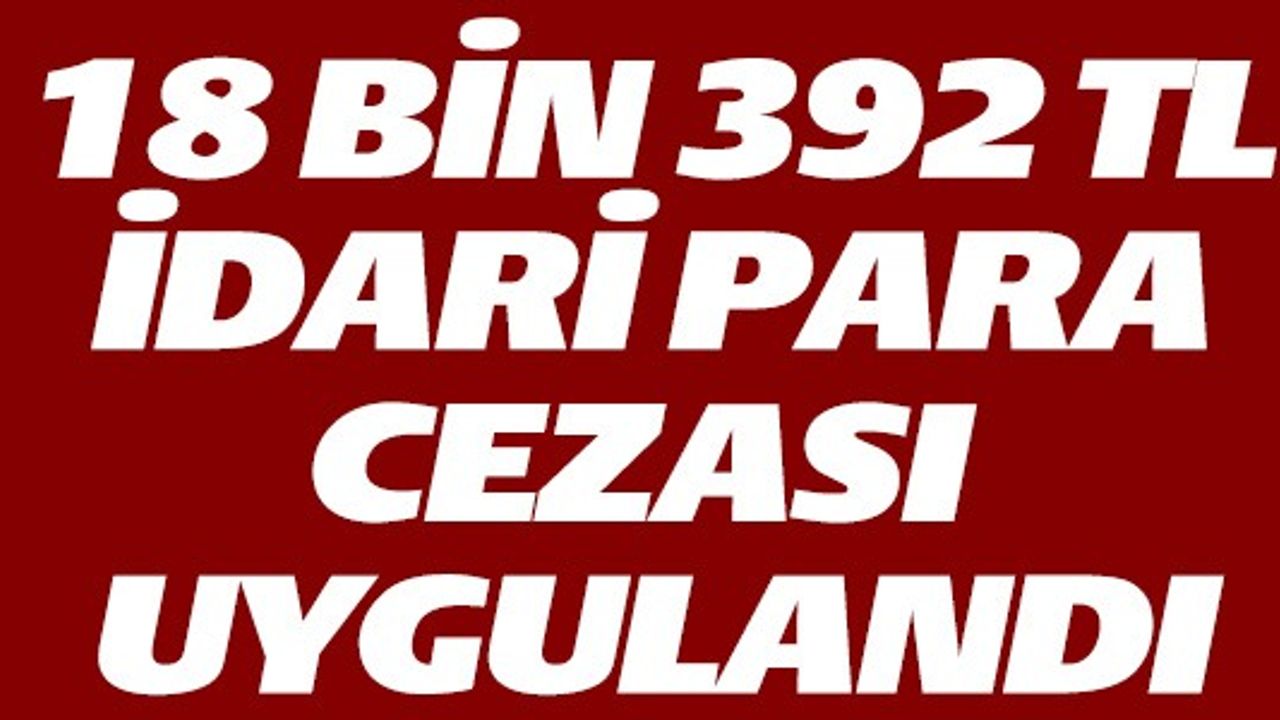 18 BİN 392 TL İDARİ PARA CEZASI UYGULANDI