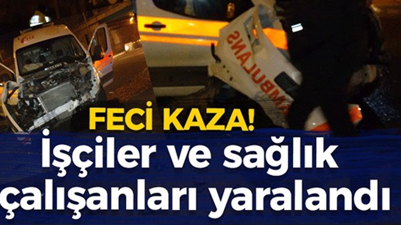 FECİ KAZADA İŞÇİLER VE SAĞLIK ÇALIŞANLARI YARALANDI!