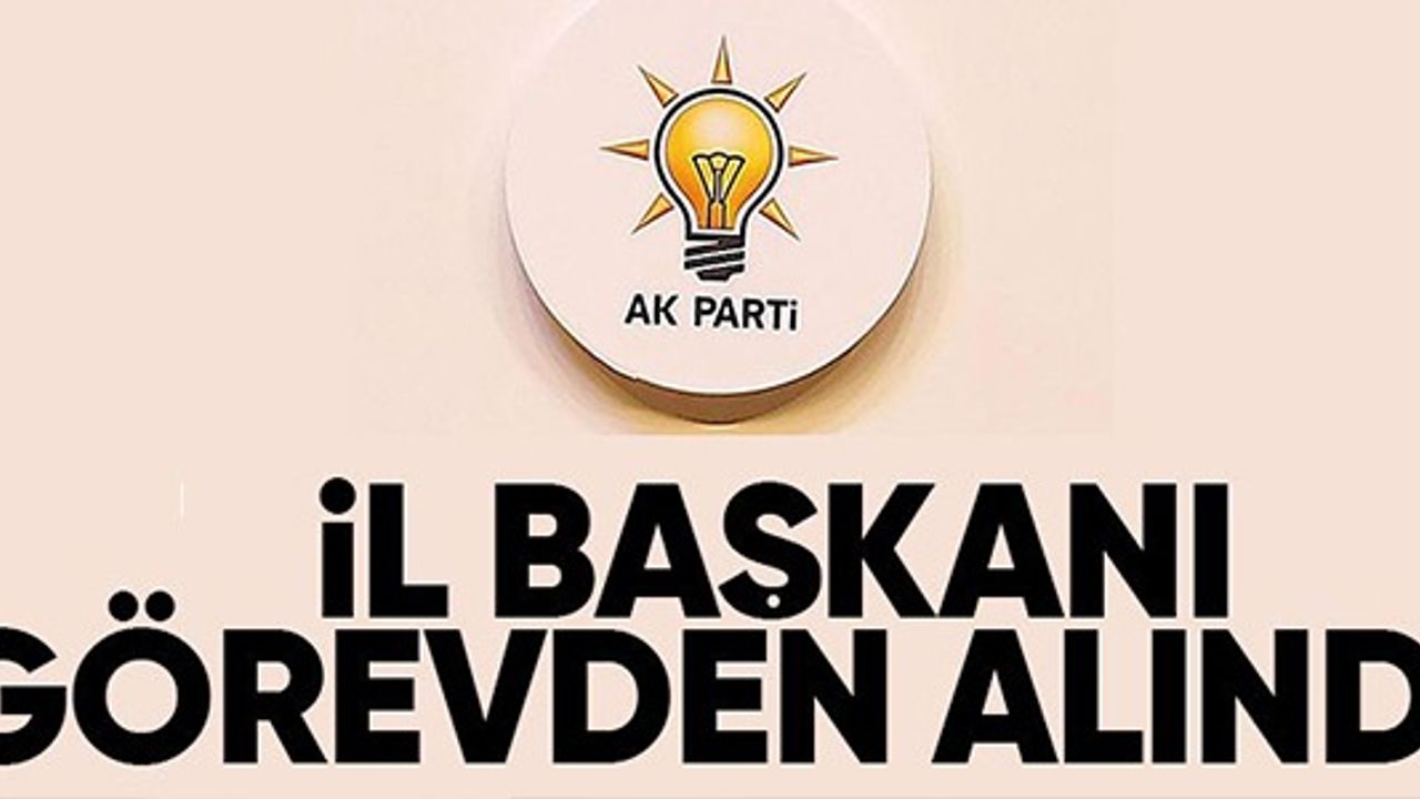 AK PARTİ İL BAŞKANI GÖREVDEN ALINDI