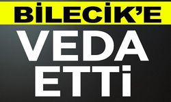 BİLECİK'E VEDA ETTİ!