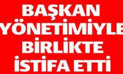 BAŞKAN YÖNETİMİYLE BİRLİKTE İSTİFA ETTİ