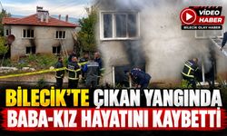 BİLECİK'TE ÇIKAN YANGINDA BABA-KIZ HAYATINI KAYBETTİ