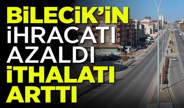 BİLECİK’İN İHRACATI AZALDI, İTHALATI ARTTI