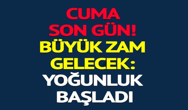 BÜYÜK ZAM GELECEK: YOĞUNLUK BAŞLADI