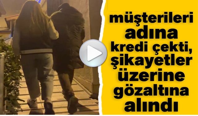 MÜŞTERİLERİ ADINA KREDİ ÇEKTİ, ŞİKAYETLER ÜZERİNE GÖZALTINA ALINDI