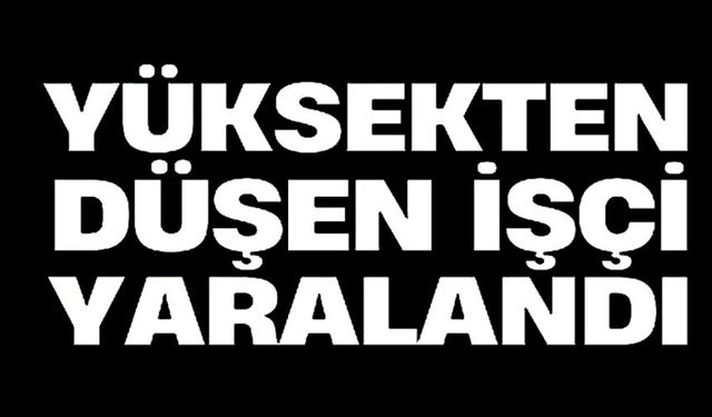 YÜKSEKTEN DÜŞEN İŞÇİ YARALANDI