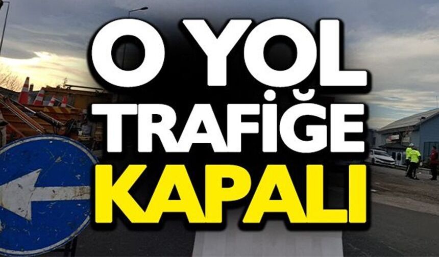 O YOL TRAFİĞE KAPATILIYOR