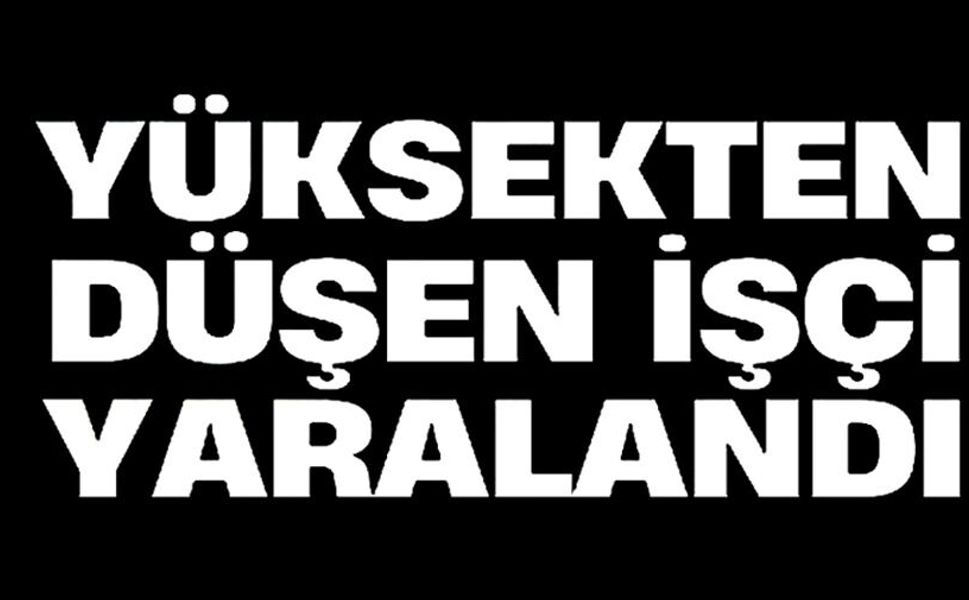 YÜKSEKTEN DÜŞEN İŞÇİ YARALANDI